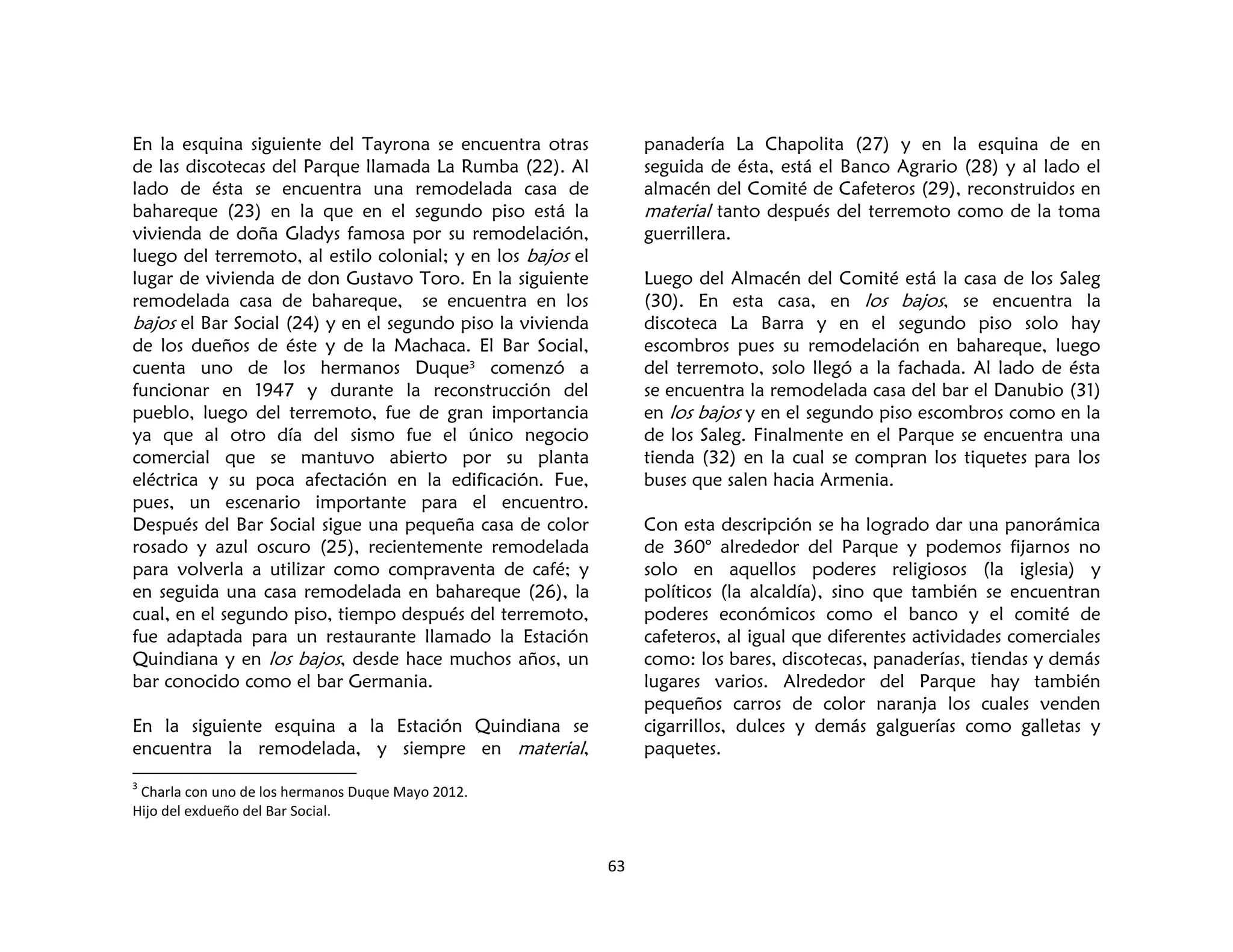 63
En la esquina siguiente del Tayrona se encuentra otras
de las discotecas del Parque llamada La Rumba (22). Al
lado de ésta se encuentra una remodelada casa de
bahareque (23) en la que en el segundo piso está la
vivienda de doña Gladys famosa por su remodelación,
luego del terremoto, al estilo colonial; y en los bajos el
lugar de vivienda de don Gustavo Toro. En la siguiente
remodelada casa de bahareque, se encuentra en los
bajos el Bar Social (24) y en el segundo piso la vivienda
de los dueños de éste y de la Machaca. El Bar Social,
cuenta uno de los hermanos Duque3
comenzó a
funcionar en 1947 y durante la reconstrucción del
pueblo, luego del terremoto, fue de gran importancia
ya que al otro día del sismo fue el único negocio
comercial que se mantuvo abierto por su planta
eléctrica y su poca afectación en la edificación. Fue,
pues, un escenario importante para el encuentro.
Después del Bar Social sigue una pequeña casa de color
rosado y azul oscuro (25), recientemente remodelada
para volverla a utilizar como compraventa de café; y
en seguida una casa remodelada en bahareque (26), la
cual, en el segundo piso, tiempo después del terremoto,
fue adaptada para un restaurante llamado la Estación
Quindiana y en los bajos, desde hace muchos años, un
bar conocido como el bar Germania.
En la siguiente esquina a la Estación Quindiana se
encuentra la remodelada, y siempre en material,
3
Charla con uno de los hermanos Duque Mayo 2012.
Hijo del exdueño del Bar Social.
panadería La Chapolita (27) y en la esquina de en
seguida de ésta, está el Banco Agrario (28) y al lado el
almacén del Comité de Cafeteros (29), reconstruidos en
material tanto después del terremoto como de la toma
guerrillera.
Luego del Almacén del Comité está la casa de los Saleg
(30). En esta casa, en los bajos, se encuentra la
discoteca La Barra y en el segundo piso solo hay
escombros pues su remodelación en bahareque, luego
del terremoto, solo llegó a la fachada. Al lado de ésta
se encuentra la remodelada casa del bar el Danubio (31)
en los bajos y en el segundo piso escombros como en la
de los Saleg. Finalmente en el Parque se encuentra una
tienda (32) en la cual se compran los tiquetes para los
buses que salen hacia Armenia.
Con esta descripción se ha logrado dar una panorámica
de 360° alrededor del Parque y podemos fijarnos no
solo en aquellos poderes religiosos (la iglesia) y
políticos (la alcaldía), sino que también se encuentran
poderes económicos como el banco y el comité de
cafeteros, al igual que diferentes actividades comerciales
como: los bares, discotecas, panaderías, tiendas y demás
lugares varios. Alrededor del Parque hay también
pequeños carros de color naranja los cuales venden
cigarrillos, dulces y demás galguerías como galletas y
paquetes.
 
