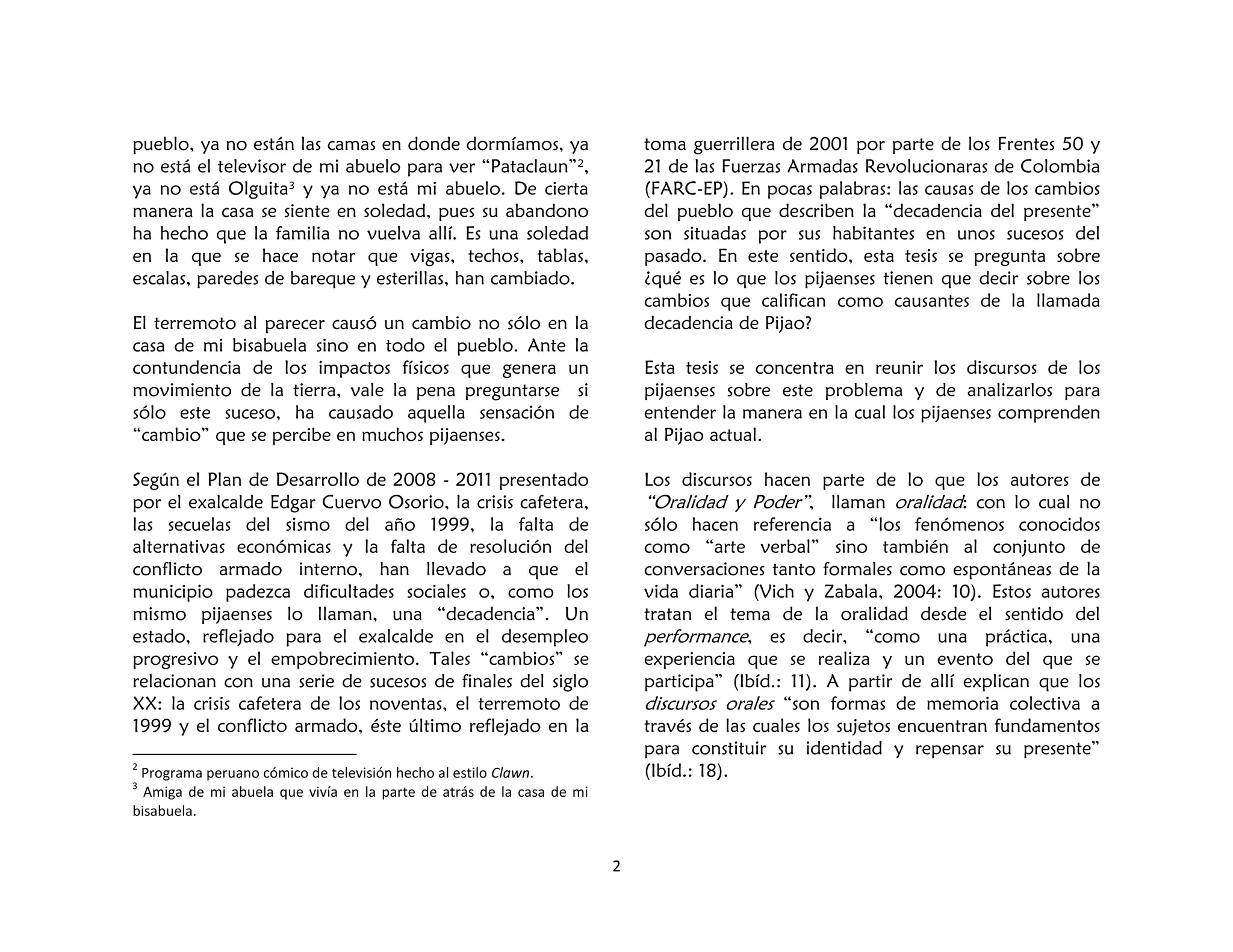 2
pueblo, ya no están las camas en donde dormíamos, ya
no está el televisor de mi abuelo para ver “Pataclaun”2,
ya no está Olguita3
y ya no está mi abuelo. De cierta
manera la casa se siente en soledad, pues su abandono
ha hecho que la familia no vuelva allí. Es una soledad
en la que se hace notar que vigas, techos, tablas,
escalas, paredes de bareque y esterillas, han cambiado.
El terremoto al parecer causó un cambio no sólo en la
casa de mi bisabuela sino en todo el pueblo. Ante la
contundencia de los impactos físicos que genera un
movimiento de la tierra, vale la pena preguntarse si
sólo este suceso, ha causado aquella sensación de
“cambio” que se percibe en muchos pijaenses.
Según el Plan de Desarrollo de 2008 - 2011 presentado
por el exalcalde Edgar Cuervo Osorio, la crisis cafetera,
las secuelas del sismo del año 1999, la falta de
alternativas económicas y la falta de resolución del
conflicto armado interno, han llevado a que el
municipio padezca dificultades sociales o, como los
mismo pijaenses lo llaman, una “decadencia”. Un
estado, reflejado para el exalcalde en el desempleo
progresivo y el empobrecimiento. Tales “cambios” se
relacionan con una serie de sucesos de finales del siglo
XX: la crisis cafetera de los noventas, el terremoto de
1999 y el conflicto armado, éste último reflejado en la
2
Programa peruano cómico de televisión hecho al estilo Clawn.
3
Amiga de mi abuela que vivía en la parte de atrás de la casa de mi
bisabuela.
toma guerrillera de 2001 por parte de los Frentes 50 y
21 de las Fuerzas Armadas Revolucionaras de Colombia
(FARC-EP). En pocas palabras: las causas de los cambios
del pueblo que describen la “decadencia del presente”
son situadas por sus habitantes en unos sucesos del
pasado. En este sentido, esta tesis se pregunta sobre
¿qué es lo que los pijaenses tienen que decir sobre los
cambios que califican como causantes de la llamada
decadencia de Pijao?
Esta tesis se concentra en reunir los discursos de los
pijaenses sobre este problema y de analizarlos para
entender la manera en la cual los pijaenses comprenden
al Pijao actual.
Los discursos hacen parte de lo que los autores de
“Oralidad y Poder”, llaman oralidad: con lo cual no
sólo hacen referencia a “los fenómenos conocidos
como “arte verbal” sino también al conjunto de
conversaciones tanto formales como espontáneas de la
vida diaria” (Vich y Zabala, 2004: 10). Estos autores
tratan el tema de la oralidad desde el sentido del
performance, es decir, “como una práctica, una
experiencia que se realiza y un evento del que se
participa” (Ibíd.: 11). A partir de allí explican que los
discursos orales “son formas de memoria colectiva a
través de las cuales los sujetos encuentran fundamentos
para constituir su identidad y repensar su presente”
(Ibíd.: 18).
 