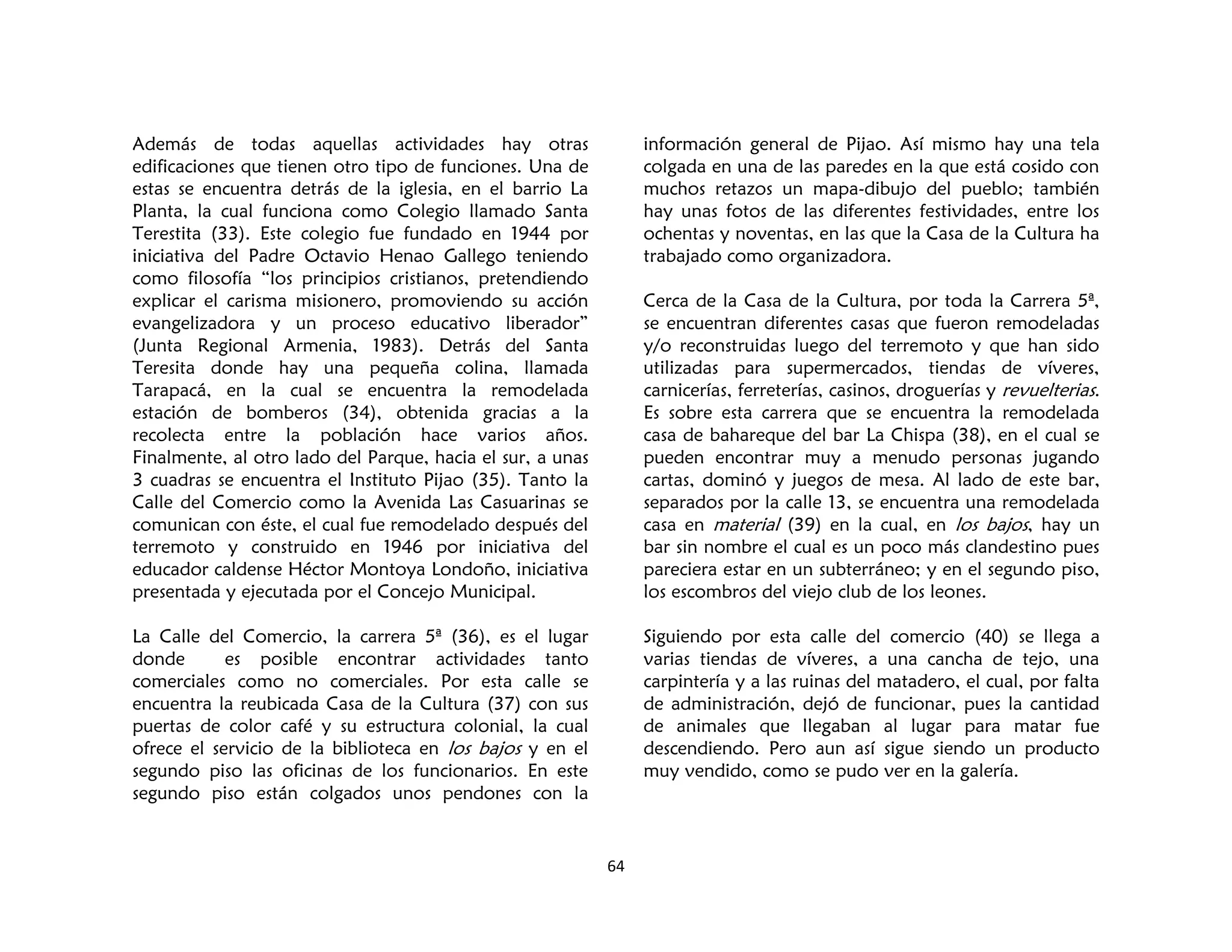 64
Además de todas aquellas actividades hay otras
edificaciones que tienen otro tipo de funciones. Una de
estas se encuentra detrás de la iglesia, en el barrio La
Planta, la cual funciona como Colegio llamado Santa
Terestita (33). Este colegio fue fundado en 1944 por
iniciativa del Padre Octavio Henao Gallego teniendo
como filosofía “los principios cristianos, pretendiendo
explicar el carisma misionero, promoviendo su acción
evangelizadora y un proceso educativo liberador”
(Junta Regional Armenia, 1983). Detrás del Santa
Teresita donde hay una pequeña colina, llamada
Tarapacá, en la cual se encuentra la remodelada
estación de bomberos (34), obtenida gracias a la
recolecta entre la población hace varios años.
Finalmente, al otro lado del Parque, hacia el sur, a unas
3 cuadras se encuentra el Instituto Pijao (35). Tanto la
Calle del Comercio como la Avenida Las Casuarinas se
comunican con éste, el cual fue remodelado después del
terremoto y construido en 1946 por iniciativa del
educador caldense Héctor Montoya Londoño, iniciativa
presentada y ejecutada por el Concejo Municipal.
La Calle del Comercio, la carrera 5ª (36), es el lugar
donde es posible encontrar actividades tanto
comerciales como no comerciales. Por esta calle se
encuentra la reubicada Casa de la Cultura (37) con sus
puertas de color café y su estructura colonial, la cual
ofrece el servicio de la biblioteca en los bajos y en el
segundo piso las oficinas de los funcionarios. En este
segundo piso están colgados unos pendones con la
información general de Pijao. Así mismo hay una tela
colgada en una de las paredes en la que está cosido con
muchos retazos un mapa-dibujo del pueblo; también
hay unas fotos de las diferentes festividades, entre los
ochentas y noventas, en las que la Casa de la Cultura ha
trabajado como organizadora.
Cerca de la Casa de la Cultura, por toda la Carrera 5ª,
se encuentran diferentes casas que fueron remodeladas
y/o reconstruidas luego del terremoto y que han sido
utilizadas para supermercados, tiendas de víveres,
carnicerías, ferreterías, casinos, droguerías y revuelterias.
Es sobre esta carrera que se encuentra la remodelada
casa de bahareque del bar La Chispa (38), en el cual se
pueden encontrar muy a menudo personas jugando
cartas, dominó y juegos de mesa. Al lado de este bar,
separados por la calle 13, se encuentra una remodelada
casa en material (39) en la cual, en los bajos, hay un
bar sin nombre el cual es un poco más clandestino pues
pareciera estar en un subterráneo; y en el segundo piso,
los escombros del viejo club de los leones.
Siguiendo por esta calle del comercio (40) se llega a
varias tiendas de víveres, a una cancha de tejo, una
carpintería y a las ruinas del matadero, el cual, por falta
de administración, dejó de funcionar, pues la cantidad
de animales que llegaban al lugar para matar fue
descendiendo. Pero aun así sigue siendo un producto
muy vendido, como se pudo ver en la galería.
 