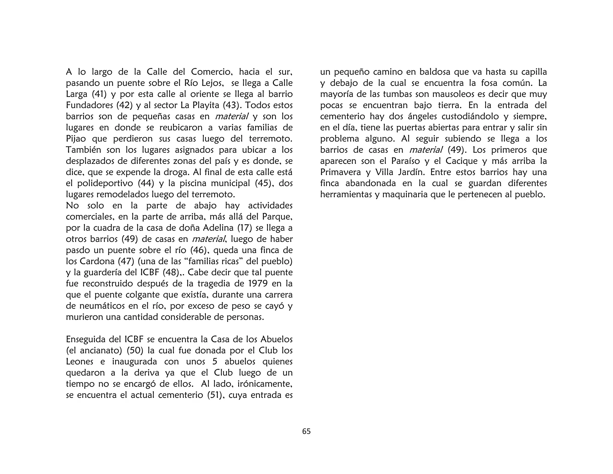 65
A lo largo de la Calle del Comercio, hacia el sur,
pasando un puente sobre el Río Lejos, se llega a Calle
Larga (41) y por esta calle al oriente se llega al barrio
Fundadores (42) y al sector La Playita (43). Todos estos
barrios son de pequeñas casas en material y son los
lugares en donde se reubicaron a varias familias de
Pijao que perdieron sus casas luego del terremoto.
También son los lugares asignados para ubicar a los
desplazados de diferentes zonas del país y es donde, se
dice, que se expende la droga. Al final de esta calle está
el polideportivo (44) y la piscina municipal (45), dos
lugares remodelados luego del terremoto.
No solo en la parte de abajo hay actividades
comerciales, en la parte de arriba, más allá del Parque,
por la cuadra de la casa de doña Adelina (17) se llega a
otros barrios (49) de casas en material, luego de haber
pasdo un puente sobre el río (46), queda una finca de
los Cardona (47) (una de las “familias ricas” del pueblo)
y la guardería del ICBF (48),. Cabe decir que tal puente
fue reconstruido después de la tragedia de 1979 en la
que el puente colgante que existía, durante una carrera
de neumáticos en el río, por exceso de peso se cayó y
murieron una cantidad considerable de personas.
Enseguida del ICBF se encuentra la Casa de los Abuelos
(el ancianato) (50) la cual fue donada por el Club los
Leones e inaugurada con unos 5 abuelos quienes
quedaron a la deriva ya que el Club luego de un
tiempo no se encargó de ellos. Al lado, irónicamente,
se encuentra el actual cementerio (51), cuya entrada es
un pequeño camino en baldosa que va hasta su capilla
y debajo de la cual se encuentra la fosa común. La
mayoría de las tumbas son mausoleos es decir que muy
pocas se encuentran bajo tierra. En la entrada del
cementerio hay dos ángeles custodiándolo y siempre,
en el día, tiene las puertas abiertas para entrar y salir sin
problema alguno. Al seguir subiendo se llega a los
barrios de casas en material (49). Los primeros que
aparecen son el Paraíso y el Cacique y más arriba la
Primavera y Villa Jardín. Entre estos barrios hay una
finca abandonada en la cual se guardan diferentes
herramientas y maquinaria que le pertenecen al pueblo.
 