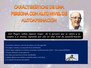Carl Rogers señala algunos rasgos de la persona que se valora y se
acepta a sí misma, logrando por ello un alto nivel de autoafirmación:
o La persona comienza a verse de otra manera, con más seguridad.
o Se acepta a sí misma y es consciente de sus sentimientos.
o Siente mayor confianza en sí misma y sus propias orientaciones para asumir retos y responsabilidades.
o Procura orientarse a lo que quiere ser.
o Sus ideas y percepciones se tornan más flexibles.
o Adopta objetivos más realistas y se plantea metas a corto plazo.
o Se comporta de manera más madura
 