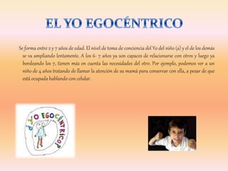 Se forma entre 2 y 7 años de edad. El nivel de toma de conciencia del Yo del niño (a) y el de los demás
se va ampliando lentamente. A los 6- 7 años ya son capaces de relacionarse con otros y luego ya
bordeando los 7, tienen más en cuenta las necesidades del otro. Por ejemplo, podemos ver a un
niño de 4 años tratando de llamar la atención de su mamá para conservar con ella, a pesar de que
está ocupada hablando con celular.
 