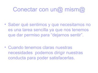 Conectar con un@ mism@

• Saber qué sentimos y que necesitamos no
  es una tarea sencilla ya que nos tenemos
  que dar permiso para “dejarnos sentir”.

• Cuando tenemos claras nuestras
  necesidades podemos dirigir nuestras
  conducta para poder satisfacerlas.
 