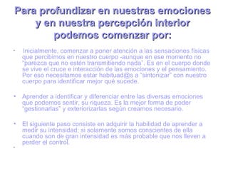 Para profundizar en nuestras emociones
    y en nuestra percepción interior
        podemos comenzar por:
•
    Inicialmente, comenzar a poner atención a las sensaciones físicas
    que percibimos en nuestro cuerpo -aunque en ese momento no
    “parezca que no estén transmitiendo nada”. Es en el cuerpo donde
    se vive el cruce e interacción de las emociones y el pensamiento.
    Por eso necesitamos estar habituad@s a “sintonizar” con nuestro
    cuerpo para identificar mejor qué sucede.

• Aprender a identificar y diferenciar entre las diversas emociones
  que podemos sentir, su riqueza. Es la mejor forma de poder
  “gestionarlas” y exteriorizarlas según creamos necesario.

• El siguiente paso consiste en adquirir la habilidad de aprender a
  medir su intensidad; si solamente somos conscientes de ella
  cuando son de gran intensidad es más probable que nos lleven a
  perder el control.
•
 