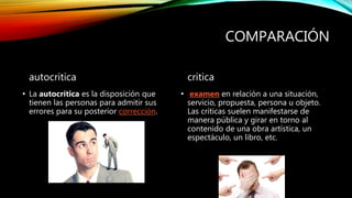 COMPARACIÓN
autocritica
• La autocrítica es la disposición que
tienen las personas para admitir sus
errores para su posterior corrección.
critica
• examen en relación a una situación,
servicio, propuesta, persona u objeto.
Las críticas suelen manifestarse de
manera pública y girar en torno al
contenido de una obra artística, un
espectáculo, un libro, etc.
 