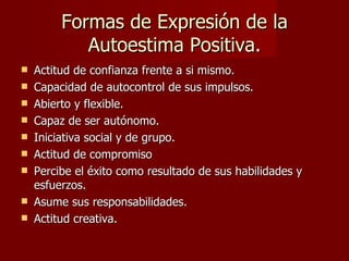 Formas de Expresión de la
            Autoestima Positiva.
   Actitud de confianza frente a si mismo.
   Capacidad de autocontrol de sus impulsos.
   Abierto y flexible.
   Capaz de ser autónomo.
   Iniciativa social y de grupo.
   Actitud de compromiso
   Percibe el éxito como resultado de sus habilidades y
    esfuerzos.
   Asume sus responsabilidades.
   Actitud creativa.
 