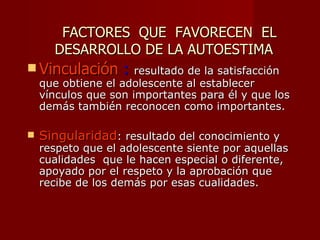 FACTORES QUE FAVORECEN EL
      DESARROLLO DE LA AUTOESTIMA
 Vinculación      : resultado de la satisfacción
    que obtiene el adolescente al establecer
    vínculos que son importantes para él y que los
    demás también reconocen como importantes.

   Singularidad: resultado del conocimiento y
    respeto que el adolescente siente por aquellas
    cualidades que le hacen especial o diferente,
    apoyado por el respeto y la aprobación que
    recibe de los demás por esas cualidades.
 
