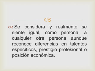 
 Se considera y realmente se
 siente igual, como persona, a
 cualquier otra persona aunque
 reconoce diferencias en talentos
 específicos, prestigio profesional o
 posición económica.
 