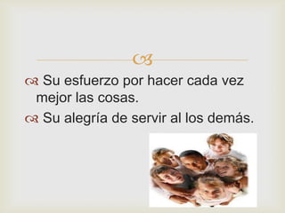 
 Su esfuerzo por hacer cada vez
 mejor las cosas.
 Su alegría de servir al los demás.
 