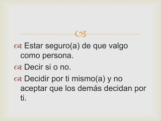 
 Estar seguro(a) de que valgo
 como persona.
 Decir si o no.
 Decidir por ti mismo(a) y no
 aceptar que los demás decidan por
 ti.
 