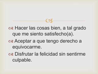 
 Hacer las cosas bien, a tal grado
 que me siento satisfecho(a).
 Aceptar a que tengo derecho a
 equivocarme.
 Disfrutar la felicidad sin sentirme
 culpable.
 