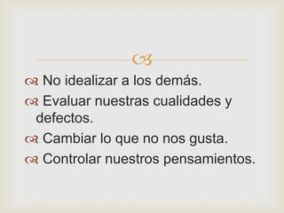 
 No idealizar a los demás.
 Evaluar nuestras cualidades y
 defectos.
 Cambiar lo que no nos gusta.
 Controlar nuestros pensamientos.
 