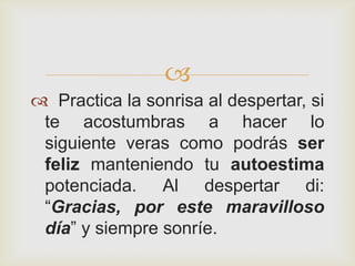 
 Practica la sonrisa al despertar, si
 te acostumbras a hacer lo
 siguiente veras como podrás ser
 feliz manteniendo tu autoestima
 potenciada. Al despertar di:
 “Gracias, por este maravilloso
 día” y siempre sonríe.
 