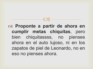 
 Proponte a partir de ahora en
 cumplir metas chiquitas, pero
 bien chiquitassss, no pienses
 ahora en el auto lujoso, ni en los
 zapatos de piel de Leonardo, no en
 eso no pienses ahora.
 