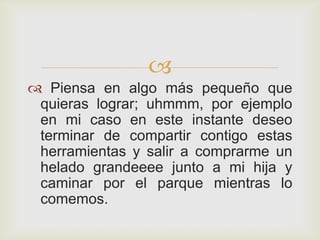 
 Piensa en algo más pequeño que
 quieras lograr; uhmmm, por ejemplo
 en mi caso en este instante deseo
 terminar de compartir contigo estas
 herramientas y salir a comprarme un
 helado grandeeee junto a mi hija y
 caminar por el parque mientras lo
 comemos.
 