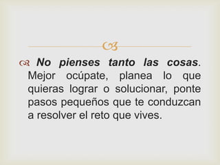 
 No pienses tanto las cosas.
 Mejor ocúpate, planea lo que
 quieras lograr o solucionar, ponte
 pasos pequeños que te conduzcan
 a resolver el reto que vives.
 