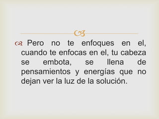 
 Pero no te enfoques en el,
 cuando te enfocas en el, tu cabeza
 se    embota,      se     llena  de
 pensamientos y energías que no
 dejan ver la luz de la solución.
 