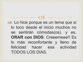 
 Lo hice porque es un tema que si
 lo toco desde el inicio muchos no
 se sentirán cómodas(os), y es,
 ORAR con DIOS. Creeemeee!! Es
 lo más reconfortante y lleno de
 felicidad hacer esa actividad
 TODOS LOS DIAS.
 