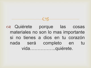 
 Quiérete     porque   las   cosas
 materiales no son lo mas importante
 si no tienes a dios en tu corazón
 nada     será   completo   en    tu
      vida……………..quiérete.
 