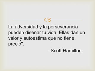 
La adversidad y la perseverancia
pueden diseñar tu vida. Ellas dan un
valor y autoestima que no tiene
precio".
                   - Scott Hamilton.
 