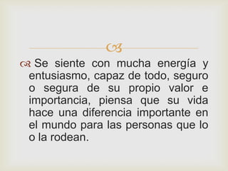
 Se siente con mucha energía y
 entusiasmo, capaz de todo, seguro
 o segura de su propio valor e
 importancia, piensa que su vida
 hace una diferencia importante en
 el mundo para las personas que lo
 o la rodean.
 