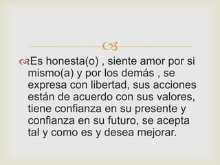 
Es honesta(o) , siente amor por si
 mismo(a) y por los demás , se
 expresa con libertad, sus acciones
 están de acuerdo con sus valores,
 tiene confianza en su presente y
 confianza en su futuro, se acepta
 tal y como es y desea mejorar.
 