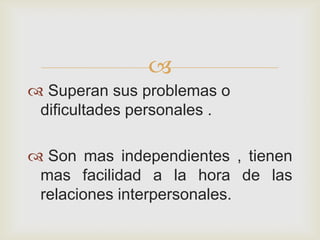 
 Superan sus problemas o
 dificultades personales .

 Son mas independientes , tienen
 mas facilidad a la hora de las
 relaciones interpersonales.
 