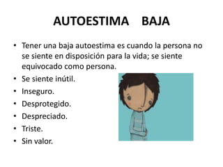 AUTOESTIMA BAJA
• Tener una baja autoestima es cuando la persona no
  se siente en disposición para la vida; se siente
  equivocado como persona.
• Se siente inútil.
• Inseguro.
• Desprotegido.
• Despreciado.
• Triste.
• Sin valor.
 