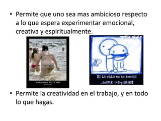 • Permite que uno sea mas ambicioso respecto
  a lo que espera experimentar emocional,
  creativa y espiritualmente.




• Permite la creatividad en el trabajo, y en todo
  lo que hagas.
 