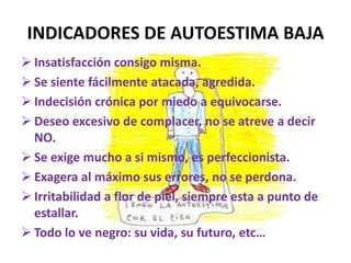 INDICADORES DE AUTOESTIMA BAJA
 Insatisfacción consigo misma.
 Se siente fácilmente atacada, agredida.
 Indecisión crónica por miedo a equivocarse.
 Deseo excesivo de complacer, no se atreve a decir
  NO.
 Se exige mucho a si mismo, es perfeccionista.
 Exagera al máximo sus errores, no se perdona.
 Irritabilidad a flor de piel, siempre esta a punto de
  estallar.
 Todo lo ve negro: su vida, su futuro, etc…
 