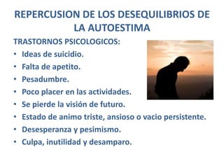 REPERCUSION DE LOS DESEQUILIBRIOS DE
          LA AUTOESTIMA
TRASTORNOS PSICOLOGICOS:
• Ideas de suicidio.
• Falta de apetito.
• Pesadumbre.
• Poco placer en las actividades.
• Se pierde la visión de futuro.
• Estado de animo triste, ansioso o vacio persistente.
• Desesperanza y pesimismo.
• Culpa, inutilidad y desamparo.
 