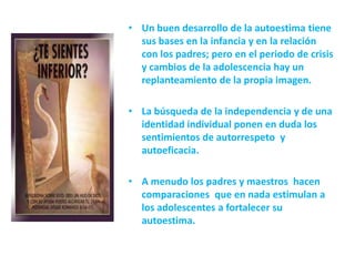 • Un buen desarrollo de la autoestima tiene
  sus bases en la infancia y en la relación
  con los padres; pero en el periodo de crisis
  y cambios de la adolescencia hay un
  replanteamiento de la propia imagen.

• La búsqueda de la independencia y de una
  identidad individual ponen en duda los
  sentimientos de autorrespeto y
  autoeficacia.

• A menudo los padres y maestros hacen
  comparaciones que en nada estimulan a
  los adolescentes a fortalecer su
  autoestima.
 