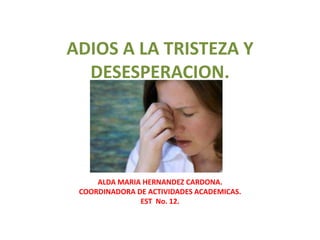 ADIOS A LA TRISTEZA Y
  DESESPERACION.




     ALDA MARIA HERNANDEZ CARDONA.
 COORDINADORA DE ACTIVIDADES ACADEMICAS.
               EST No. 12.
 