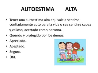 AUTOESTIMA                  ALTA
• Tener una autoestima alta equivale a sentirse
  confiadamente apto para la vida o sea sentirse capaz
  y valioso, acertado como persona.
• Querido y protegido por los demás.
• Apreciado.
• Aceptado.
• Seguro.
• Útil.
 