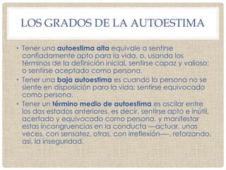 LOS GRADOS DE LA AUTOESTIMA
• Tener una autoestima alta equivale a sentirse
confiadamente apto para la vida, o, usando los
términos de la definición inicial, sentirse capaz y valioso;
o sentirse aceptado como persona.
• Tener una baja autoestima es cuando la persona no se
siente en disposición para la vida; sentirse equivocado
como persona.
• Tener un término medio de autoestima es oscilar entre
los dos estados anteriores, es decir, sentirse apto e inútil,
acertado y equivocado como persona, y manifestar
estas incongruencias en la conducta —actuar, unas
veces, con sensatez, otras, con irreflexión—-, reforzando,
así, la inseguridad.
 
