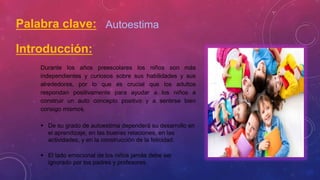 Palabra clave: Autoestima
Introducción:
Durante los años preescolares los niños son más
independientes y curiosos sobre sus habilidades y sus
alrededores, por lo que es crucial que los adultos
respondan positivamente para ayudar a los niños a
construir un auto concepto positivo y a sentirse bien
consigo mismos.
 De su grado de autoestima dependerá su desarrollo en
el aprendizaje, en las buenas relaciones, en las
actividades, y en la construcción de la felicidad.
 El lado emocional de los niños jamás debe ser
ignorado por los padres y profesores.
 