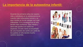 La importancia de la autoestima infantil:
Durante los primeros años de nuestra
vida y sobretodo en la adolescencia es
cuando más vulnerables somos y es
aquí donde se ha de trabajar con más
intensidad. Si lo conseguimos el niño
tendrá más confianza, más interés y
será más positivo en todos los
aspectos. Si esto viene acompañado
de una muestra de cariño por parte de
los padres el niño tendrá mucho
camino recorrido.
 