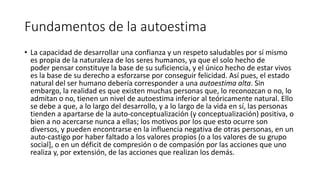 Fundamentos de la autoestima
• La capacidad de desarrollar una confianza y un respeto saludables por sí mismo
es propia de la naturaleza de los seres humanos, ya que el solo hecho de
poder pensar constituye la base de su suficiencia, y el único hecho de estar vivos
es la base de su derecho a esforzarse por conseguir felicidad. Así pues, el estado
natural del ser humano debería corresponder a una autoestima alta. Sin
embargo, la realidad es que existen muchas personas que, lo reconozcan o no, lo
admitan o no, tienen un nivel de autoestima inferior al teóricamente natural. Ello
se debe a que, a lo largo del desarrollo, y a lo largo de la vida en sí, las personas
tienden a apartarse de la auto-conceptualización (y conceptualización) positiva, o
bien a no acercarse nunca a ellas; los motivos por los que esto ocurre son
diversos, y pueden encontrarse en la influencia negativa de otras personas, en un
auto-castigo por haber faltado a los valores propios (o a los valores de su grupo
social], o en un déficit de compresión o de compasión por las acciones que uno
realiza​ y, por extensión, de las acciones que realizan los demás.
 