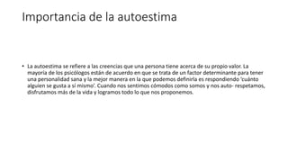 Importancia de la autoestima
• La autoestima se refiere a las creencias que una persona tiene acerca de su propio valor. La
mayoría de los psicólogos están de acuerdo en que se trata de un factor determinante para tener
una personalidad sana y la mejor manera en la que podemos definirla es respondiendo ‘cuánto
alguien se gusta a sí mismo’. Cuando nos sentimos cómodos como somos y nos auto- respetamos,
disfrutamos más de la vida y logramos todo lo que nos proponemos.
 
