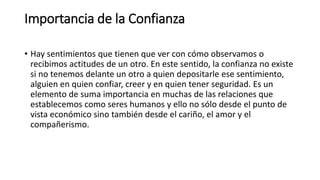 Importancia de la Confianza
• Hay sentimientos que tienen que ver con cómo observamos o
recibimos actitudes de un otro. En este sentido, la confianza no existe
si no tenemos delante un otro a quien depositarle ese sentimiento,
alguien en quien confiar, creer y en quien tener seguridad. Es un
elemento de suma importancia en muchas de las relaciones que
establecemos como seres humanos y ello no sólo desde el punto de
vista económico sino también desde el cariño, el amor y el
compañerismo.
 