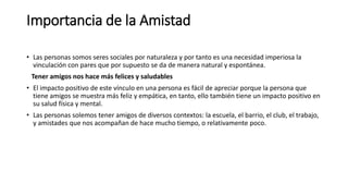 Importancia de la Amistad
• Las personas somos seres sociales por naturaleza y por tanto es una necesidad imperiosa la
vinculación con pares que por supuesto se da de manera natural y espontánea.
Tener amigos nos hace más felices y saludables
• El impacto positivo de este vínculo en una persona es fácil de apreciar porque la persona que
tiene amigos se muestra más feliz y empática, en tanto, ello también tiene un impacto positivo en
su salud física y mental.
• Las personas solemos tener amigos de diversos contextos: la escuela, el barrio, el club, el trabajo,
y amistades que nos acompañan de hace mucho tiempo, o relativamente poco.
 