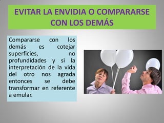 EVITAR LA ENVIDIA O COMPARARSE
CON LOS DEMÁS
Compararse con los
demás es cotejar
superficies, no
profundidades y si la
interpretación de la vida
del otro nos agrada
entonces se debe
transformar en referente
a emular.
 