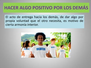 HACER ALGO POSITIVO POR LOS DEMÁS
El acto de entrega hacia los demás, de dar algo por
propia voluntad que el otro necesita, es motivo de
cierta armonía interior.
 