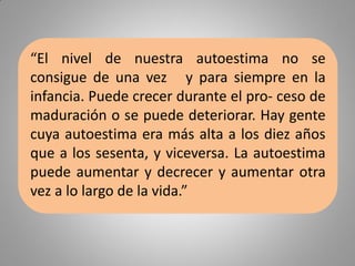 “El nivel de nuestra autoestima no se
consigue de una vez y para siempre en la
infancia. Puede crecer durante el pro- ceso de
maduración o se puede deteriorar. Hay gente
cuya autoestima era más alta a los diez años
que a los sesenta, y viceversa. La autoestima
puede aumentar y decrecer y aumentar otra
vez a lo largo de la vida.”
 