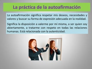 La práctica de la autoafirmación
La autoafirmación significa respetar mis deseos, necesidades y
valores y buscar su forma de expresión adecuada en la realidad.
Significa la disposición a valerme por mí misma, a ser quien soy
abiertamente, a tratarme con respeto en todas las relaciones
humanas. Está relacionada con la autenticidad.
 