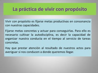 La práctica de vivir con propósito
Vivir con propósito es fijarse metas productivas en consonancia
con nuestras capacidades.
Fijarse metas concretas y actuar para conseguirlas. Para ello es
necesario cultivar la autodisciplina, es decir la capacidad de
organizar nuestra conducta en el tiempo al servicio de tareas
concretas.
Hay que prestar atención al resultado de nuestros actos para
averiguar si nos conducen a donde queremos llegar.
 