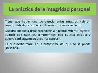 La práctica de la integridad personal
Tiene que haber una coherencia entre nuestros valores,
nuestros ideales y la práctica de nuestro comportamiento.
Nuestra conducta debe reconducir a nuestros valores. Significa
cumplir con nuestros compromisos, con nuestra palabra y
genera confianza en quienes nos conocen.
Es el aspecto moral de la autoestima del que no se puede
prescindir.
 