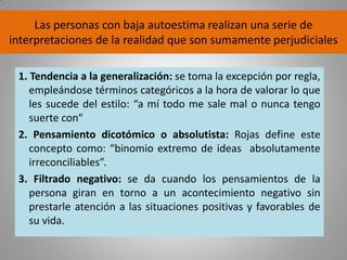 Las personas con baja autoestima realizan una serie de
interpretaciones de la realidad que son sumamente perjudiciales
1. Tendencia a la generalización: se toma la excepción por regla,
empleándose términos categóricos a la hora de valorar lo que
les sucede del estilo: “a mí todo me sale mal o nunca tengo
suerte con“
2. Pensamiento dicotómico o absolutista: Rojas define este
concepto como: “binomio extremo de ideas absolutamente
irreconciliables”.
3. Filtrado negativo: se da cuando los pensamientos de la
persona giran en torno a un acontecimiento negativo sin
prestarle atención a las situaciones positivas y favorables de
su vida.
 