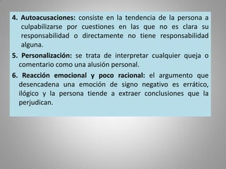 4. Autoacusaciones: consiste en la tendencia de la persona a
culpabilizarse por cuestiones en las que no es clara su
responsabilidad o directamente no tiene responsabilidad
alguna.
5. Personalización: se trata de interpretar cualquier queja o
comentario como una alusión personal.
6. Reacción emocional y poco racional: el argumento que
desencadena una emoción de signo negativo es errático,
ilógico y la persona tiende a extraer conclusiones que la
perjudican.
 