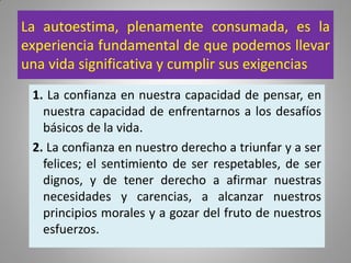 La autoestima, plenamente consumada, es la
experiencia fundamental de que podemos llevar
una vida significativa y cumplir sus exigencias
1. La confianza en nuestra capacidad de pensar, en
nuestra capacidad de enfrentarnos a los desafíos
básicos de la vida.
2. La confianza en nuestro derecho a triunfar y a ser
felices; el sentimiento de ser respetables, de ser
dignos, y de tener derecho a afirmar nuestras
necesidades y carencias, a alcanzar nuestros
principios morales y a gozar del fruto de nuestros
esfuerzos.
 